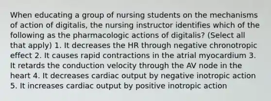 When educating a group of nursing students on the mechanisms of action of digitalis, the nursing instructor identifies which of the following as the pharmacologic actions of digitalis? (Select all that apply) 1. It decreases the HR through negative chronotropic effect 2. It causes rapid contractions in the atrial myocardium 3. It retards the conduction velocity through the AV node in <a href='https://www.questionai.com/knowledge/kya8ocqc6o-the-heart' class='anchor-knowledge'>the heart</a> 4. It decreases <a href='https://www.questionai.com/knowledge/kyxUJGvw35-cardiac-output' class='anchor-knowledge'>cardiac output</a> by negative inotropic action 5. It increases cardiac output by positive inotropic action