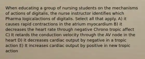 When educating a group of nursing students on the mechanisms of actions of digitalis, the nurse instructor identifies which Pharma logicalactions of digitalis. Select all that apply. A) it causes rapid contractions in the atrium myocardium B) it decreases the heart rate through negative Chrono tropic affect C) It retards the conduction velocity through the AV node in the heart D) it decreases cardiac output by negative in a tropic action E) It increases cardiac output by positive in new tropic action