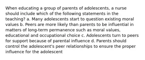 When educating a group of parents of adolescents, a nurse should include which of the following statements in the teaching? a. Many adolescents start to question existing moral values b. Peers are more likely than parents to be influential in matters of long-term permanence such as moral values, educational and occupational choice c. Adolescents turn to peers for support because of parental influence d. Parents should control the adolescent's peer relationships to ensure the proper influence for the adolescent