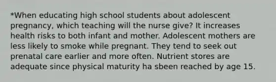 *When educating high school students about adolescent pregnancy, which teaching will the nurse give? It increases health risks to both infant and mother. Adolescent mothers are less likely to smoke while pregnant. They tend to seek out <a href='https://www.questionai.com/knowledge/k4ilvqalFS-prenatal-care' class='anchor-knowledge'>prenatal care</a> earlier and more often. Nutrient stores are adequate since physical maturity ha sbeen reached by age 15.