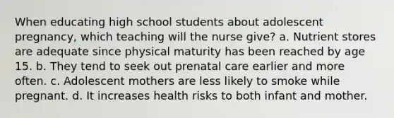 When educating high school students about adolescent pregnancy, which teaching will the nurse give? a. Nutrient stores are adequate since physical maturity has been reached by age 15. b. They tend to seek out prenatal care earlier and more often. c. Adolescent mothers are less likely to smoke while pregnant. d. It increases health risks to both infant and mother.