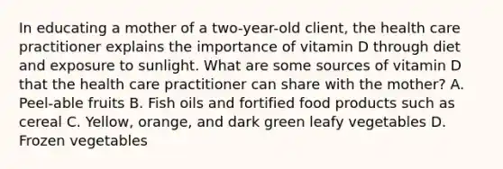 In educating a mother of a two-year-old client, the health care practitioner explains the importance of vitamin D through diet and exposure to sunlight. What are some sources of vitamin D that the health care practitioner can share with the mother? A. Peel-able fruits B. Fish oils and fortified food products such as cereal C. Yellow, orange, and dark green leafy vegetables D. Frozen vegetables