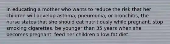 In educating a mother who wants to reduce the risk that her children will develop asthma, pneumonia, or bronchitis, the nurse states that she should eat nutritiously while pregnant. stop smoking cigarettes. be younger than 35 years when she becomes pregnant. feed her children a low-fat diet.