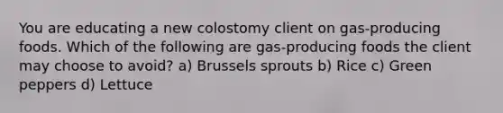 You are educating a new colostomy client on gas-producing foods. Which of the following are gas-producing foods the client may choose to avoid? a) Brussels sprouts b) Rice c) Green peppers d) Lettuce