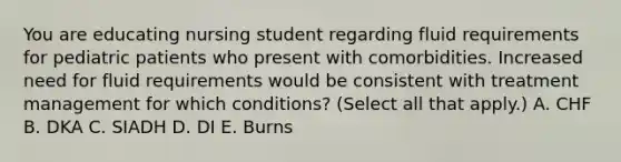 You are educating nursing student regarding fluid requirements for pediatric patients who present with comorbidities. Increased need for fluid requirements would be consistent with treatment management for which conditions? (Select all that apply.) A. CHF B. DKA C. SIADH D. DI E. Burns