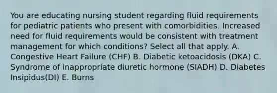 You are educating nursing student regarding fluid requirements for pediatric patients who present with comorbidities. Increased need for fluid requirements would be consistent with treatment management for which conditions? Select all that apply. A. Congestive Heart Failure (CHF) B. Diabetic ketoacidosis (DKA) C. Syndrome of inappropriate diuretic hormone (SIADH) D. Diabetes Insipidus(DI) E. Burns