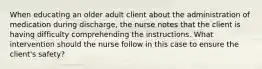 When educating an older adult client about the administration of medication during discharge, the nurse notes that the client is having difficulty comprehending the instructions. What intervention should the nurse follow in this case to ensure the client's safety?