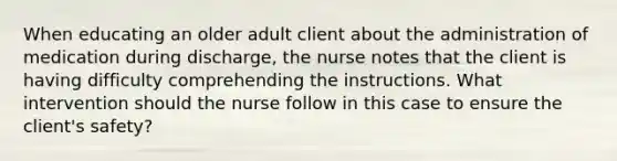 When educating an older adult client about the administration of medication during discharge, the nurse notes that the client is having difficulty comprehending the instructions. What intervention should the nurse follow in this case to ensure the client's safety?