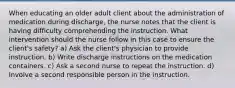 When educating an older adult client about the administration of medication during discharge, the nurse notes that the client is having difficulty comprehending the instruction. What intervention should the nurse follow in this case to ensure the client's safety? a) Ask the client's physician to provide instruction. b) Write discharge instructions on the medication containers. c) Ask a second nurse to repeat the instruction. d) Involve a second responsible person in the instruction.