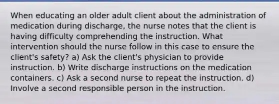 When educating an older adult client about the administration of medication during discharge, the nurse notes that the client is having difficulty comprehending the instruction. What intervention should the nurse follow in this case to ensure the client's safety? a) Ask the client's physician to provide instruction. b) Write discharge instructions on the medication containers. c) Ask a second nurse to repeat the instruction. d) Involve a second responsible person in the instruction.