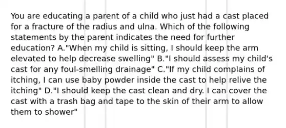 You are educating a parent of a child who just had a cast placed for a fracture of the radius and ulna. Which of the following statements by the parent indicates the need for further education? A."When my child is sitting, I should keep the arm elevated to help decrease swelling" B."I should assess my child's cast for any foul-smelling drainage" C."If my child complains of itching, I can use baby powder inside the cast to help relive the itching" D."I should keep the cast clean and dry. I can cover the cast with a trash bag and tape to the skin of their arm to allow them to shower"