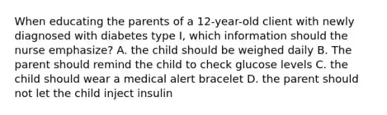 When educating the parents of a 12-year-old client with newly diagnosed with diabetes type I, which information should the nurse emphasize? A. the child should be weighed daily B. The parent should remind the child to check glucose levels C. the child should wear a medical alert bracelet D. the parent should not let the child inject insulin