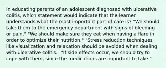 In educating parents of an adolescent diagnosed with ulcerative colitis, which statement would indicate that the learner understands what the most important part of care is? "We should take them to the emergency department with signs of bleeding or pain." "We should make sure they eat when having a flare in order to optimize their nutrition." "Stress reduction techniques like visualization and relaxation should be avoided when dealing with ulcerative colitis." "If side effects occur, we should try to cope with them, since the medications are important to take."