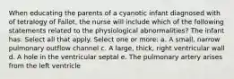 When educating the parents of a cyanotic infant diagnosed with of tetralogy of Fallot, the nurse will include which of the following statements related to the physiological abnormalities? The infant has: Select all that apply. Select one or more: a. A small, narrow pulmonary outflow channel c. A large, thick, right ventricular wall d. A hole in the ventricular septal e. The pulmonary artery arises from the left ventricle