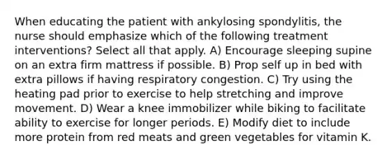 When educating the patient with ankylosing spondylitis, the nurse should emphasize which of the following treatment interventions? Select all that apply. A) Encourage sleeping supine on an extra firm mattress if possible. B) Prop self up in bed with extra pillows if having respiratory congestion. C) Try using the heating pad prior to exercise to help stretching and improve movement. D) Wear a knee immobilizer while biking to facilitate ability to exercise for longer periods. E) Modify diet to include more protein from red meats and green vegetables for vitamin K.