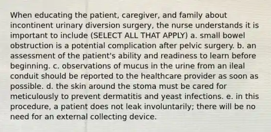 When educating the patient, caregiver, and family about incontinent urinary diversion surgery, the nurse understands it is important to include (SELECT ALL THAT APPLY) a. small bowel obstruction is a potential complication after pelvic surgery. b. an assessment of the patient's ability and readiness to learn before beginning. c. observations of mucus in the urine from an ileal conduit should be reported to the healthcare provider as soon as possible. d. the skin around the stoma must be cared for meticulously to prevent dermatitis and yeast infections. e. in this procedure, a patient does not leak involuntarily; there will be no need for an external collecting device.