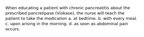 When educating a patient with chronic pancreatitis about the prescribed pancrelipase (Viokase), the nurse will teach the patient to take the medication a. at bedtime. b. with every meal. c. upon arising in the morning. d. as soon as abdominal pain occurs.