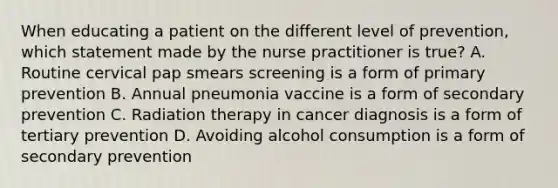 When educating a patient on the different level of prevention, which statement made by the nurse practitioner is true? A. Routine cervical pap smears screening is a form of primary prevention B. Annual pneumonia vaccine is a form of secondary prevention C. Radiation therapy in cancer diagnosis is a form of tertiary prevention D. Avoiding alcohol consumption is a form of secondary prevention