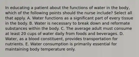 In educating a patient about the functions of water in the body, which of the following points should the nurse include? Select all that apply. A. Water functions as a significant part of every tissue in the body. B. Water is necessary to break down and reformate substances within the body. C. The average adult must consume at least 20 cups of water daily from foods and beverages. D. Water, as a blood constituent, provides transportation for nutrients. E. Water consumption is primarily essential for maintaining body temperature only.