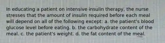 In educating a patient on intensive insulin therapy, the nurse stresses that the amount of insulin required before each meal will depend on all of the following except: a. ​the patient's blood glucose level before eating. b. ​the carbohydrate content of the meal. c. ​the patient's weight. d. ​the fat content of the meal.