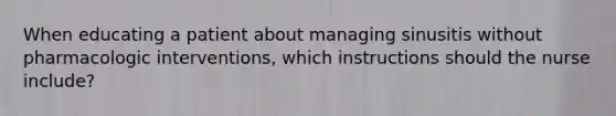 When educating a patient about managing sinusitis without pharmacologic interventions, which instructions should the nurse include?