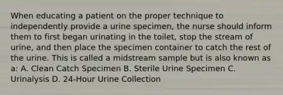 When educating a patient on the proper technique to independently provide a urine specimen, the nurse should inform them to first began urinating in the toilet, stop the stream of urine, and then place the specimen container to catch the rest of the urine. This is called a midstream sample but is also known as a: A. Clean Catch Specimen B. Sterile Urine Specimen C. Urinalysis D. 24-Hour Urine Collection