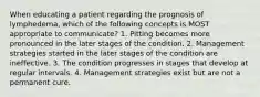 When educating a patient regarding the prognosis of lymphedema, which of the following concepts is MOST appropriate to communicate? 1. Pitting becomes more pronounced in the later stages of the condition. 2. Management strategies started in the later stages of the condition are ineffective. 3. The condition progresses in stages that develop at regular intervals. 4. Management strategies exist but are not a permanent cure.