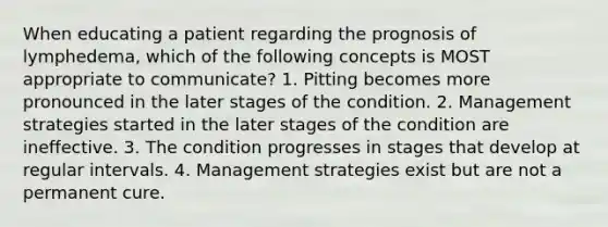 When educating a patient regarding the prognosis of lymphedema, which of the following concepts is MOST appropriate to communicate? 1. Pitting becomes more pronounced in the later stages of the condition. 2. Management strategies started in the later stages of the condition are ineffective. 3. The condition progresses in stages that develop at regular intervals. 4. Management strategies exist but are not a permanent cure.