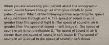 When you are educating your patient about the sonographic exam, sound travels through air from your mouth to your patient's ears. Which of the following is true regarding the speed of sound travel through air? A. The speed of sound in air is greater than the speed of light B. The speed of sound in air is greater than the speed of sound in soft tissue C. The speed of sound in air is not predictable D. The speed of sound in air is slower than the speed of sound in soft tissue E. The speed of sound in air is equal to the speed of sound in soft tissue