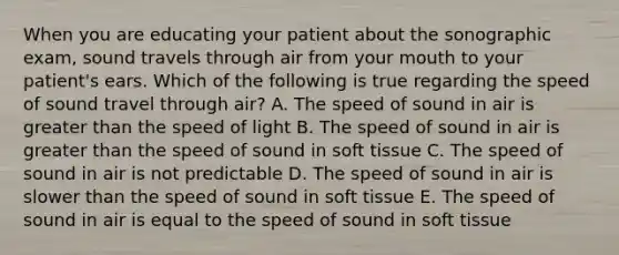 When you are educating your patient about the sonographic exam, sound travels through air from your mouth to your patient's ears. Which of the following is true regarding the speed of sound travel through air? A. The speed of sound in air is greater than the speed of light B. The speed of sound in air is greater than the speed of sound in soft tissue C. The speed of sound in air is not predictable D. The speed of sound in air is slower than the speed of sound in soft tissue E. The speed of sound in air is equal to the speed of sound in soft tissue