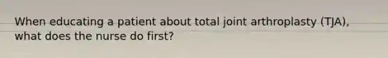 When educating a patient about total joint arthroplasty (TJA), what does the nurse do first?