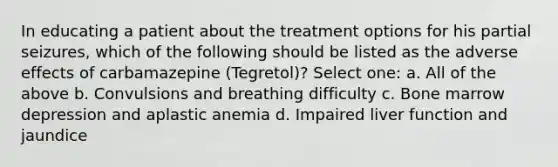 In educating a patient about the treatment options for his partial seizures, which of the following should be listed as the adverse effects of carbamazepine (Tegretol)? Select one: a. All of the above b. Convulsions and breathing difficulty c. Bone marrow depression and aplastic anemia d. Impaired liver function and jaundice