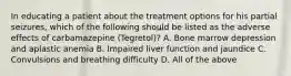 In educating a patient about the treatment options for his partial seizures, which of the following should be listed as the adverse effects of carbamazepine (Tegretol)? A. Bone marrow depression and aplastic anemia B. Impaired liver function and jaundice C. Convulsions and breathing difficulty D. All of the above