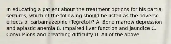 In educating a patient about the treatment options for his partial seizures, which of the following should be listed as the adverse effects of carbamazepine (Tegretol)? A. Bone marrow depression and aplastic anemia B. Impaired liver function and jaundice C. Convulsions and breathing difficulty D. All of the above