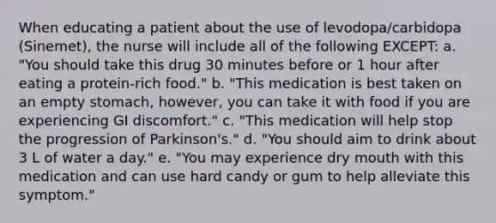 When educating a patient about the use of levodopa/carbidopa (Sinemet), the nurse will include all of the following EXCEPT: a. "You should take this drug 30 minutes before or 1 hour after eating a protein-rich food." b. "This medication is best taken on an empty stomach, however, you can take it with food if you are experiencing GI discomfort." c. "This medication will help stop the progression of Parkinson's." d. "You should aim to drink about 3 L of water a day." e. "You may experience dry mouth with this medication and can use hard candy or gum to help alleviate this symptom."