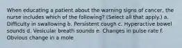When educating a patient about the warning signs of cancer, the nurse includes which of the following? (Select all that apply.) a. Difficulty in swallowing b. Persistent cough c. Hyperactive bowel sounds d. Vesicular breath sounds e. Changes in pulse rate f. Obvious change in a mole