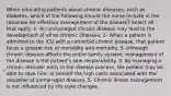 When educating patients about chronic diseases, such as diabetes, which of the following should the nurse include in the rationale for effective management of the disease? Select all that apply. 1- An unmanaged chronic disease may lead to the development of other chronic illnesses. 2- When a patient is admitted to the ICU with a comorbid chronic disease, that patient faces a greater risk of morbidity and mortality. 3- Although chronic disease affects the entire family system, management of the disease is the patient's sole responsibility. 4- By managing a chronic disorder early in the disease process, the patient may be able to save him- or herself the high costs associated with the sequelae of unmanaged disease. 5- Chronic illness management is not influenced by life style changes.