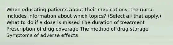 When educating patients about their medications, the nurse includes information about which topics? (Select all that apply.) What to do if a dose is missed The duration of treatment Prescription of drug coverage The method of drug storage Symptoms of adverse effects