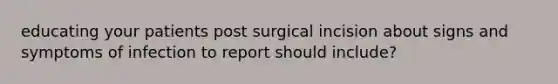 educating your patients post surgical incision about signs and symptoms of infection to report should include?