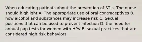 When educating patients about the prevention of STIs. The nurse should highlight A. The appropriate use of oral contraceptives B. how alcohol and substances may increase risk C. Sexual positions that can be used to prevent infection D. the need for annual pap tests for women with HPV E. sexual practices that are considered high risk behaviors