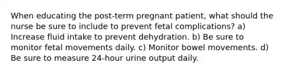 When educating the post-term pregnant patient, what should the nurse be sure to include to prevent fetal complications? a) Increase fluid intake to prevent dehydration. b) Be sure to monitor fetal movements daily. c) Monitor bowel movements. d) Be sure to measure 24-hour urine output daily.