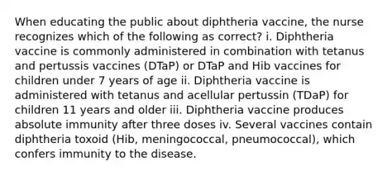 When educating the public about diphtheria vaccine, the nurse recognizes which of the following as correct? i. Diphtheria vaccine is commonly administered in combination with tetanus and pertussis vaccines (DTaP) or DTaP and Hib vaccines for children under 7 years of age ii. Diphtheria vaccine is administered with tetanus and acellular pertussin (TDaP) for children 11 years and older iii. Diphtheria vaccine produces absolute immunity after three doses iv. Several vaccines contain diphtheria toxoid (Hib, meningococcal, pneumococcal), which confers immunity to the disease.