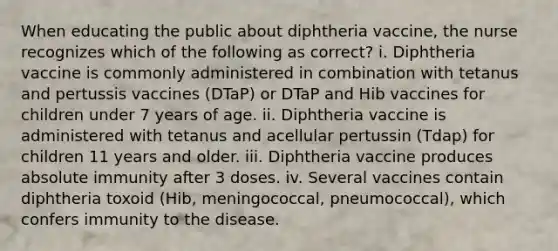 When educating the public about diphtheria vaccine, the nurse recognizes which of the following as correct? i. Diphtheria vaccine is commonly administered in combination with tetanus and pertussis vaccines (DTaP) or DTaP and Hib vaccines for children under 7 years of age. ii. Diphtheria vaccine is administered with tetanus and acellular pertussin (Tdap) for children 11 years and older. iii. Diphtheria vaccine produces absolute immunity after 3 doses. iv. Several vaccines contain diphtheria toxoid (Hib, meningococcal, pneumococcal), which confers immunity to the disease.