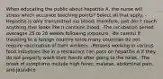 When educating the public about hepatitis A, the nurse will stress which accurate teaching points? Select all that apply. -Hepatitis is only transmitted via blood; therefore, just don't touch anything that looks like it contains blood. -The incubation period averages 25 to 26 weeks following exposure. -Be careful if traveling to a foreign country since many countries do not require vaccination of their workers. -Persons working in various food industries like in a restaurant can pass on hepatitis A if they do not properly wash their hands after going to the toilet. -The onset of symptoms include high fever, malaise, abdominal pain, and jaundice.