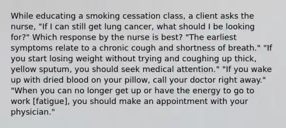 While educating a smoking cessation class, a client asks the nurse, "If I can still get lung cancer, what should I be looking for?" Which response by the nurse is best? "The earliest symptoms relate to a chronic cough and shortness of breath." "If you start losing weight without trying and coughing up thick, yellow sputum, you should seek medical attention." "If you wake up with dried blood on your pillow, call your doctor right away." "When you can no longer get up or have the energy to go to work [fatigue], you should make an appointment with your physician."