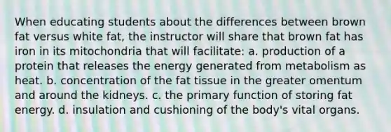 When educating students about the differences between brown fat versus white fat, the instructor will share that brown fat has iron in its mitochondria that will facilitate: a. production of a protein that releases the energy generated from metabolism as heat. b. concentration of the fat tissue in the greater omentum and around the kidneys. c. the primary function of storing fat energy. d. insulation and cushioning of the body's vital organs.