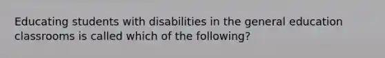 Educating students with disabilities in the general education classrooms is called which of the following?