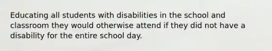 Educating all students with disabilities in the school and classroom they would otherwise attend if they did not have a disability for the entire school day.