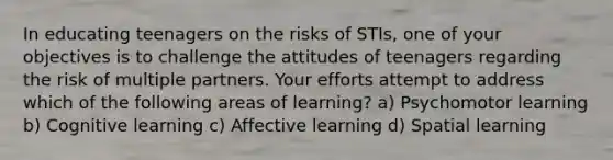 In educating teenagers on the risks of STIs, one of your objectives is to challenge the attitudes of teenagers regarding the risk of multiple partners. Your efforts attempt to address which of the following areas of learning? a) Psychomotor learning b) Cognitive learning c) Affective learning d) Spatial learning