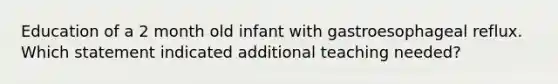 Education of a 2 month old infant with gastroesophageal reflux. Which statement indicated additional teaching needed?